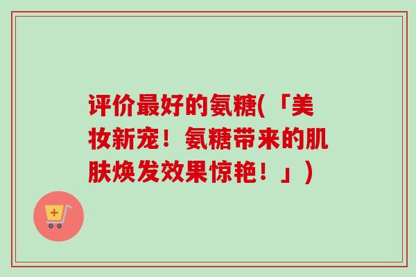 评价最好的氨糖(「美妆新宠！氨糖带来的肌肤焕发效果惊艳！」)
