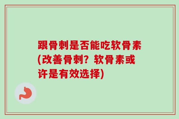 跟骨刺是否能吃软骨素(改善骨刺？软骨素或许是有效选择)