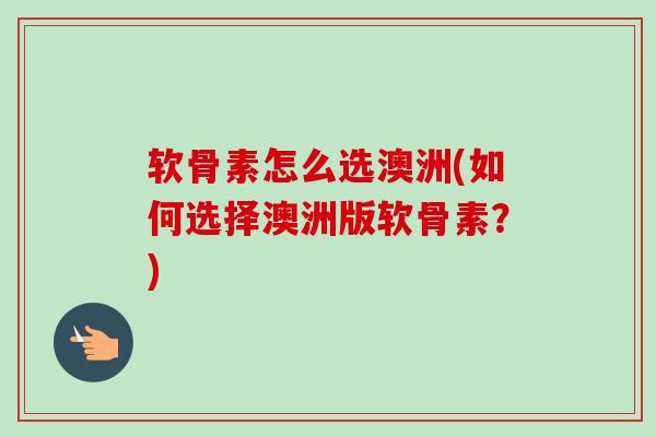 软骨素怎么选澳洲(如何选择澳洲版软骨素？)