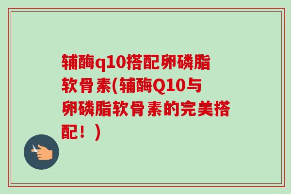 辅酶q10搭配卵磷脂软骨素(辅酶Q10与卵磷脂软骨素的完美搭配！)