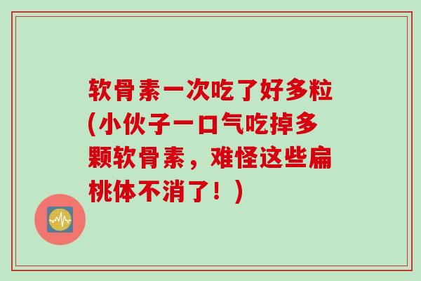 软骨素一次吃了好多粒(小伙子一口气吃掉多颗软骨素，难怪这些扁桃体不消了！)
