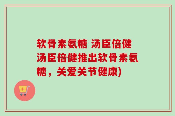 软骨素氨糖 汤臣倍健汤臣倍健推出软骨素氨糖，关爱关节健康)