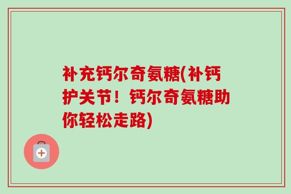 补充钙尔奇氨糖(补钙护关节！钙尔奇氨糖助你轻松走路)