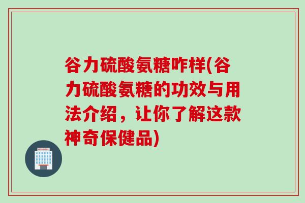 谷力硫酸氨糖咋样(谷力硫酸氨糖的功效与用法介绍，让你了解这款神奇保健品)
