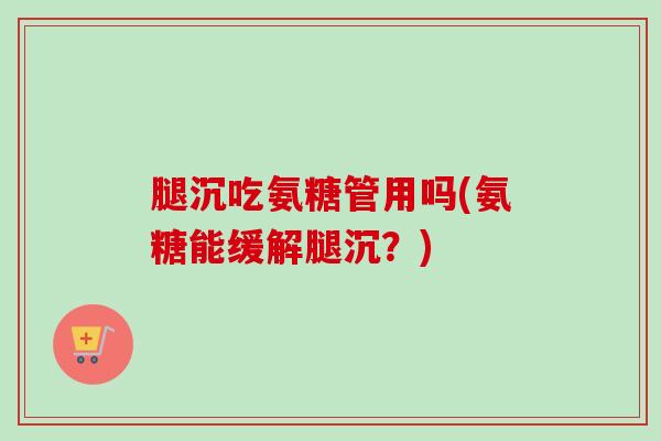 腿沉吃氨糖管用吗(氨糖能缓解腿沉？)