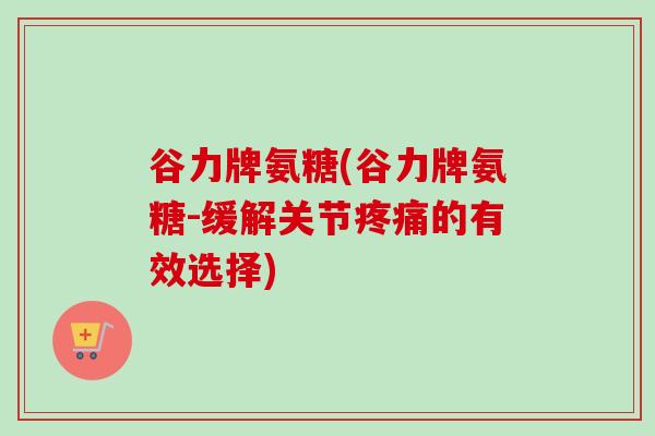 谷力牌氨糖(谷力牌氨糖-缓解关节疼痛的有效选择)