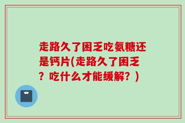 走路久了困乏吃氨糖还是钙片(走路久了困乏？吃什么才能缓解？)