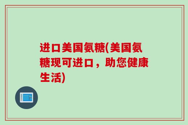 进口美国氨糖(美国氨糖现可进口，助您健康生活)