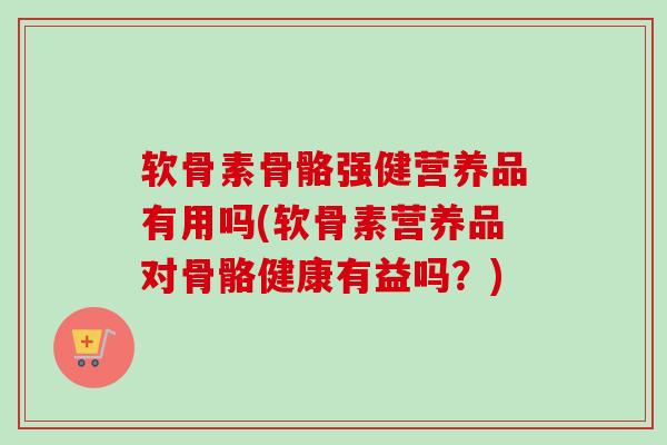 软骨素骨骼强健营养品有用吗(软骨素营养品对骨骼健康有益吗？)