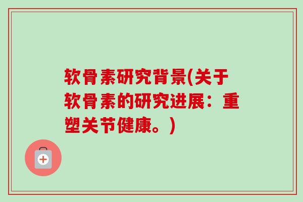 软骨素研究背景(关于软骨素的研究进展：重塑关节健康。)