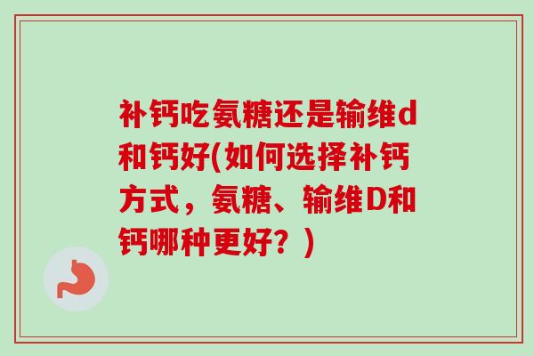 补钙吃氨糖还是输维d和钙好(如何选择补钙方式，氨糖、输维D和钙哪种更好？)