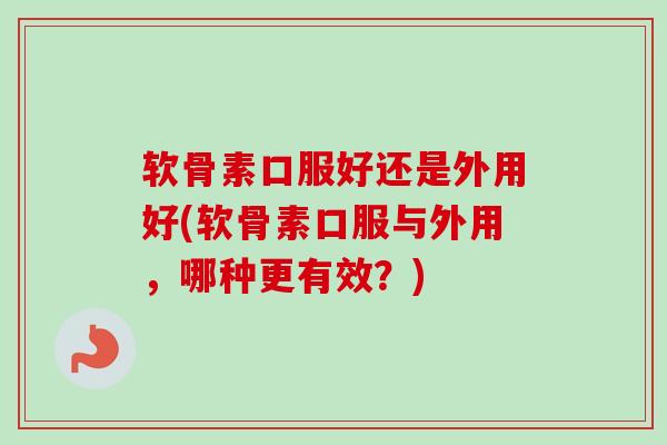 软骨素口服好还是外用好(软骨素口服与外用，哪种更有效？)