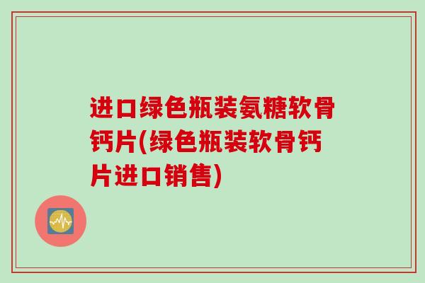 进口绿色瓶装氨糖软骨钙片(绿色瓶装软骨钙片进口销售)