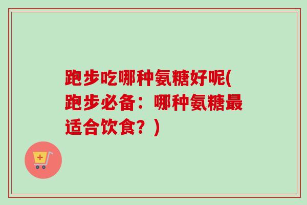 跑步吃哪种氨糖好呢(跑步必备：哪种氨糖最适合饮食？)