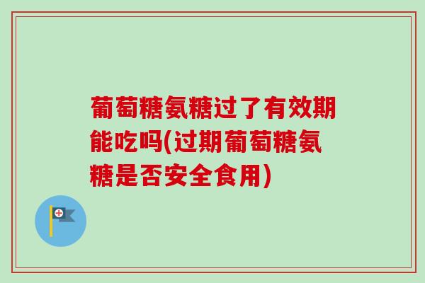 葡萄糖氨糖过了有效期能吃吗(过期葡萄糖氨糖是否安全食用)