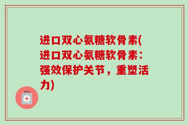 进口双心氨糖软骨素(进口双心氨糖软骨素：强效保护关节，重塑活力)