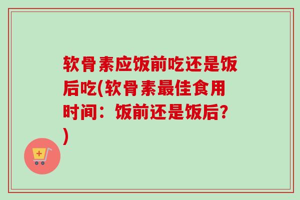 软骨素应饭前吃还是饭后吃(软骨素最佳食用时间：饭前还是饭后？)