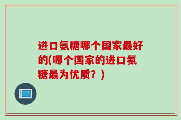进口氨糖哪个国家最好的(哪个国家的进口氨糖最为优质？)