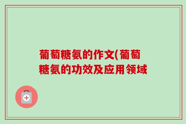 葡萄糖氨的作文(葡萄糖氨的功效及应用领域
