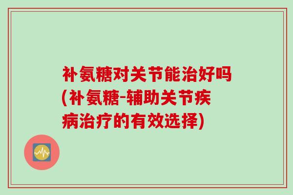 补氨糖对关节能治好吗(补氨糖-辅助关节疾病治疗的有效选择)