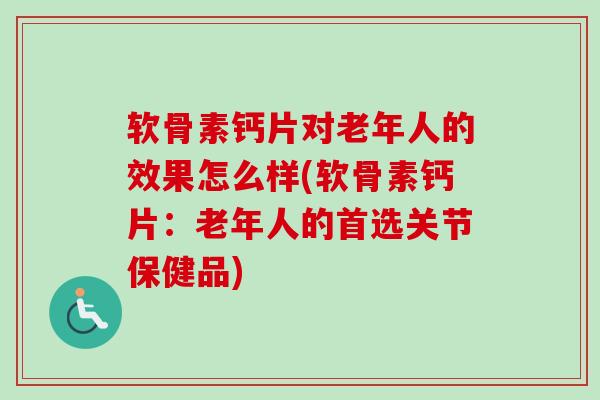 软骨素钙片对老年人的效果怎么样(软骨素钙片：老年人的首选关节保健品)