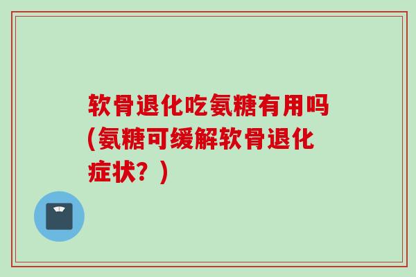 软骨退化吃氨糖有用吗(氨糖可缓解软骨退化症状？)
