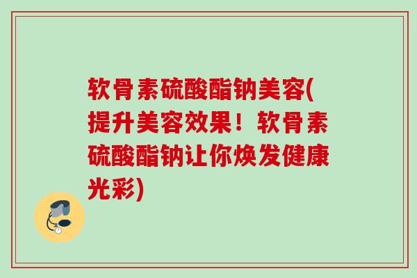 软骨素硫酸酯钠美容(提升美容效果!软骨素硫酸酯钠让你焕发健康光彩) 软骨素硫酸酯钠美容(提升美容效果!软骨素硫酸酯钠让你焕发健康光彩)