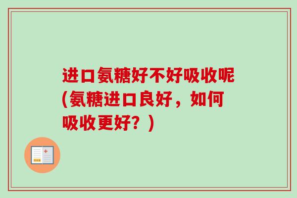 进口氨糖好不好吸收呢(氨糖进口良好，如何吸收更好？)