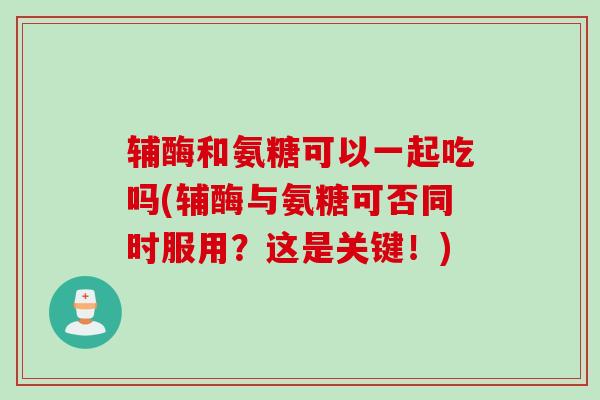 辅酶和氨糖可以一起吃吗(辅酶与氨糖可否同时服用？这是关键！)
