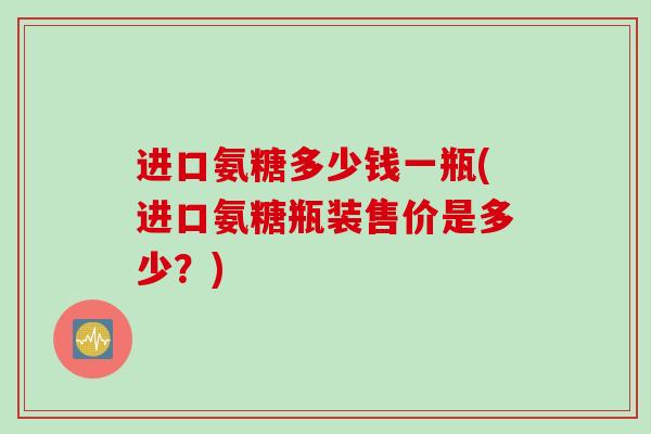 进口氨糖多少钱一瓶(进口氨糖瓶装售价是多少？)