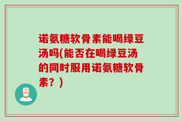 诺氨糖软骨素能喝绿豆汤吗(能否在喝绿豆汤的同时服用诺氨糖软骨素？)