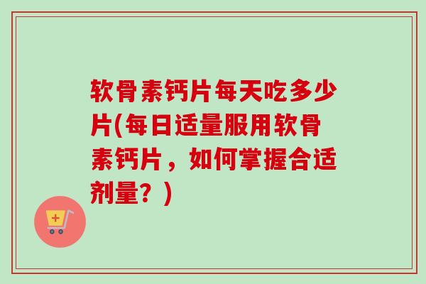 软骨素钙片每天吃多少片(每日适量服用软骨素钙片，如何掌握合适剂量？)