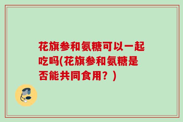 花旗参和氨糖可以一起吃吗(花旗参和氨糖是否能共同食用?) 花旗参和氨糖可以一起吃吗(花旗参和氨糖是否能共同食用?)