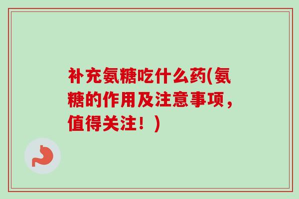补充氨糖吃什么药(氨糖的作用及注意事项，值得关注！)