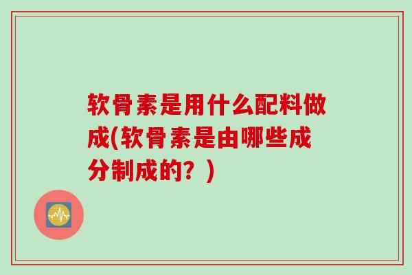软骨素是用什么配料做成(软骨素是由哪些成分制成的？)