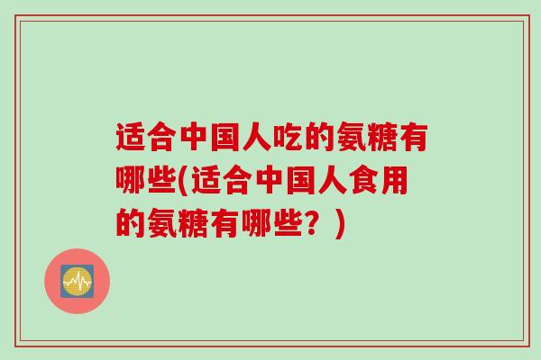 适合中国人吃的氨糖有哪些(适合中国人食用的氨糖有哪些？)