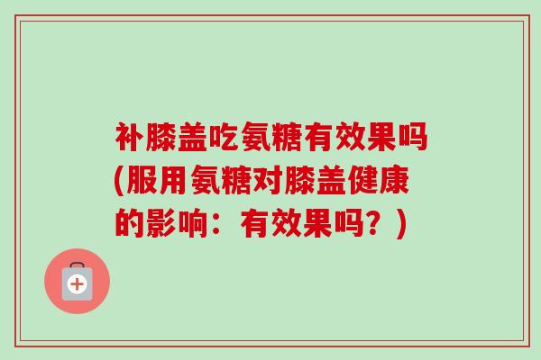 补膝盖吃氨糖有效果吗(服用氨糖对膝盖健康的影响：有效果吗？)