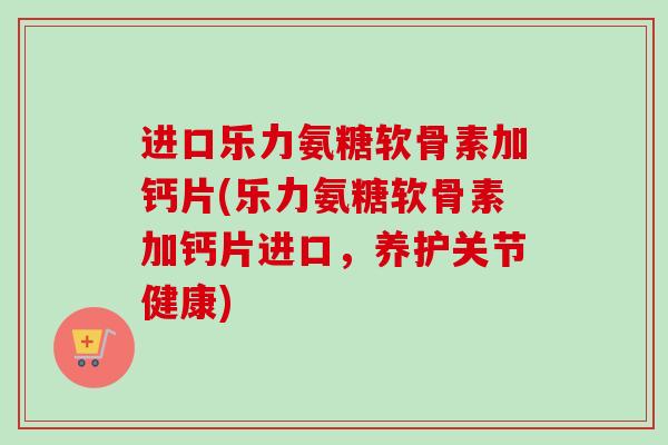 进口乐力氨糖软骨素加钙片(乐力氨糖软骨素加钙片进口，养护关节健康)