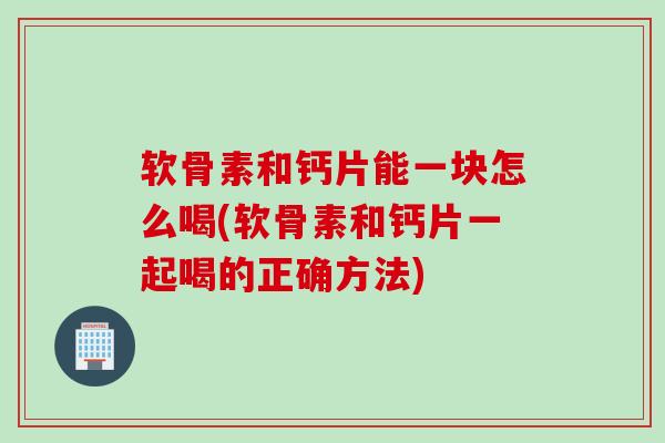 软骨素和钙片能一块怎么喝(软骨素和钙片一起喝的正确方法)