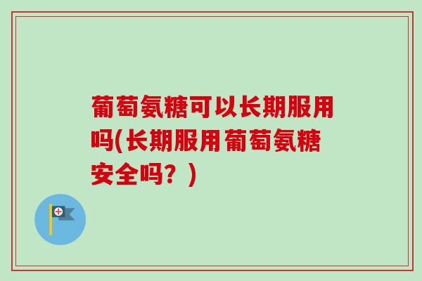 葡萄氨糖可以长期服用吗(长期服用葡萄氨糖安全吗？)