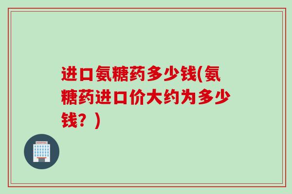 进口氨糖药多少钱(氨糖药进口价大约为多少钱？)