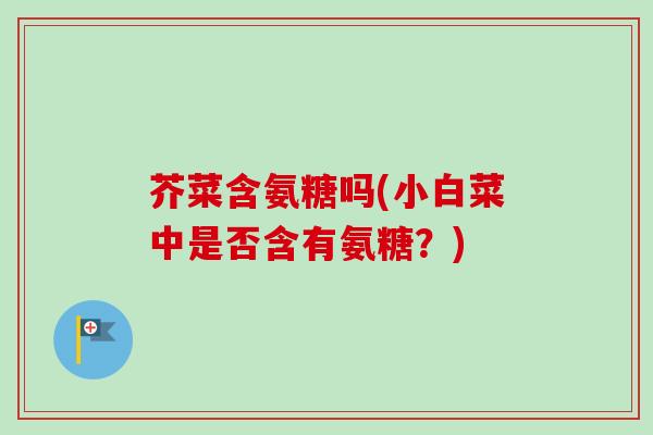 芥菜含氨糖吗(小白菜中是否含有氨糖？)