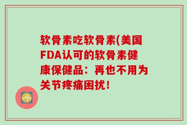 软骨素吃软骨素(美国FDA认可的软骨素健康保健品:再也不用为关节困扰! 软骨素吃软骨素(美国FDA认可的软骨素健康保健品:再也不用为关节困扰!
