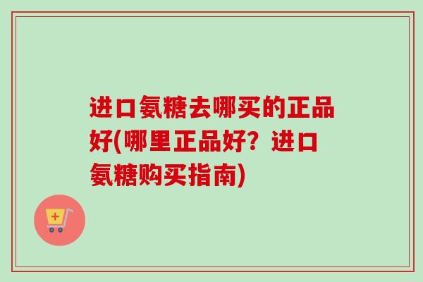 进口氨糖去哪买的正品好(哪里正品好？进口氨糖购买指南)