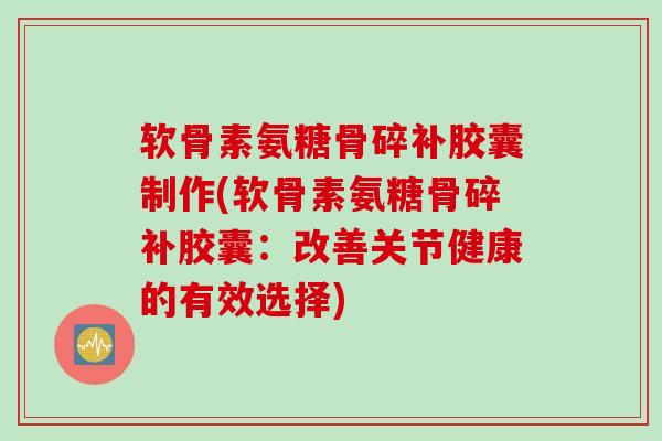 软骨素氨糖骨碎补胶囊制作(软骨素氨糖骨碎补胶囊：改善关节健康的有效选择)