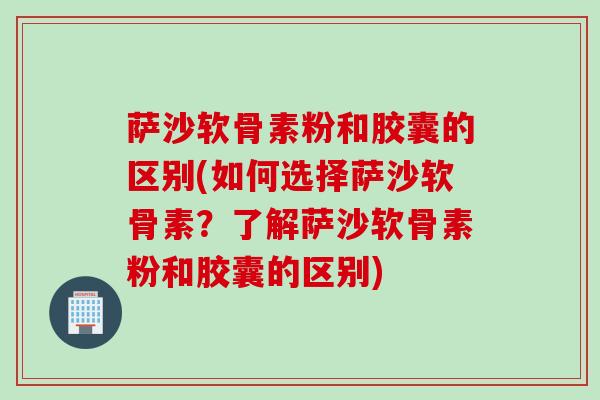 萨沙软骨素粉和胶囊的区别(如何选择萨沙软骨素?了解萨沙软骨素粉和胶囊的区别) 萨沙软骨素粉和胶囊的区别(如何选择萨沙软骨素?了解萨沙软骨素粉和胶囊的区别)
