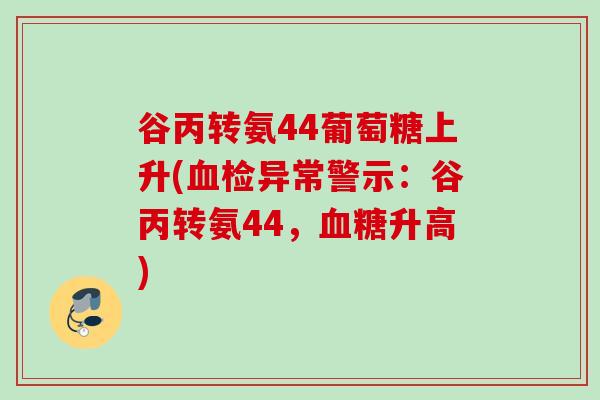 谷丙转氨44葡萄糖上升(血检异常警示：谷丙转氨44，血糖升高)