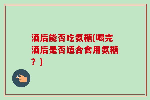 酒后能否吃氨糖(喝完酒后是否适合食用氨糖？)