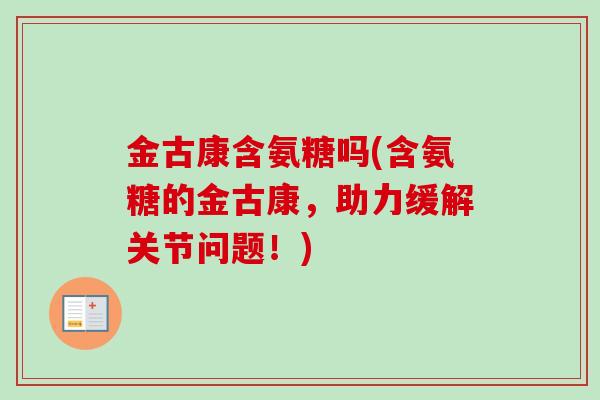 金古康含氨糖吗(含氨糖的金古康，助力缓解关节问题！)