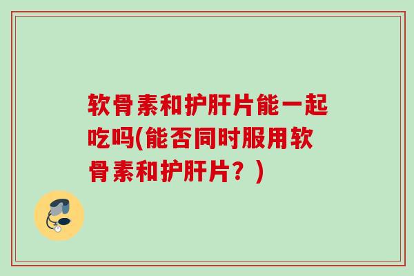 软骨素和片能一起吃吗(能否同时服用软骨素和片?) 软骨素和片能一起吃吗(能否同时服用软骨素和片?)